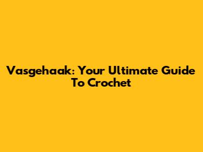 Vasgehaak: Your Ultimate Guide To Crochet