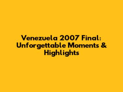 Venezuela 2007 Final: Unforgettable Moments & Highlights
