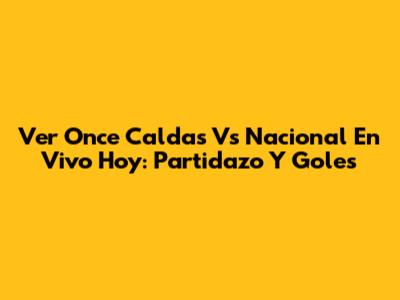 Ver Once Caldas Vs Nacional En Vivo Hoy: Partidazo Y Goles
