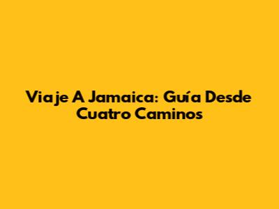 Viaje A Jamaica: Guía Desde Cuatro Caminos