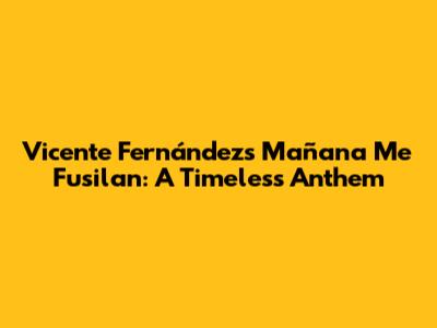 Vicente Fernández's 'Mañana Me Fusilan': A Timeless Anthem