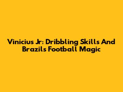 Vinicius Jr: Dribbling Skills And Brazil's Football Magic