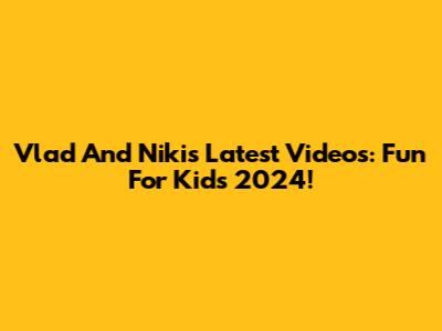 Vlad And Niki's Latest Videos: Fun For Kids 2024!