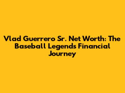 Vlad Guerrero Sr. Net Worth: The Baseball Legend's Financial Journey
