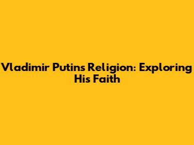 Vladimir Putin's Religion: Exploring His Faith