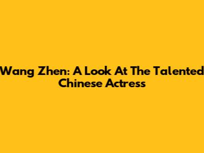 Wang Zhen: A Look At The Talented Chinese Actress