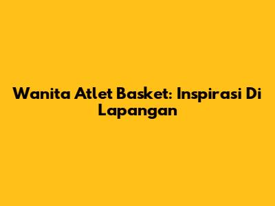 Wanita Atlet Basket: Inspirasi Di Lapangan