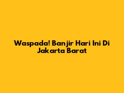 Waspada! Banjir Hari Ini Di Jakarta Barat