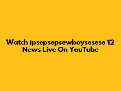 Watch "ipsepsepsewboysesese 12" News Live On YouTube