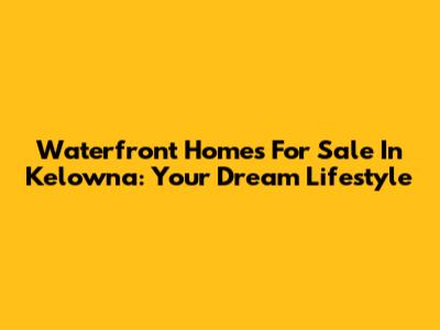 Waterfront Homes For Sale In Kelowna: Your Dream Lifestyle