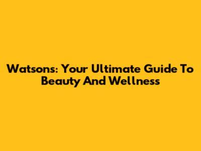 Watsons: Your Ultimate Guide To Beauty And Wellness