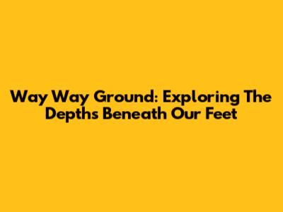 Way Way Ground: Exploring The Depths Beneath Our Feet
