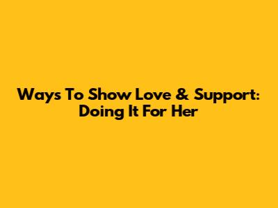 Ways To Show Love & Support: Doing It For Her