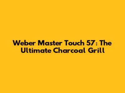 Weber Master Touch 57: The Ultimate Charcoal Grill