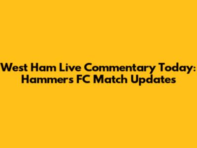 West Ham Live Commentary Today: Hammers FC Match Updates
