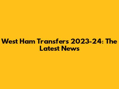West Ham Transfers 2023-24: The Latest News