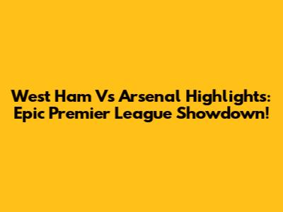 West Ham Vs Arsenal Highlights: Epic Premier League Showdown!