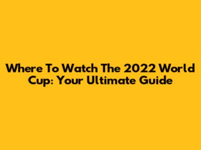 Where To Watch The 2022 World Cup: Your Ultimate Guide