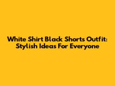 White Shirt Black Shorts Outfit: Stylish Ideas For Everyone