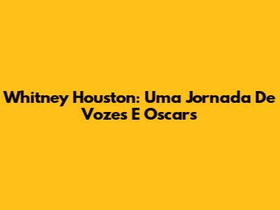 Whitney Houston: Uma Jornada De Vozes E Oscars