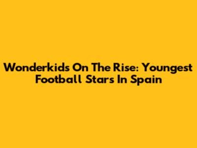 Wonderkids On The Rise: Youngest Football Stars In Spain