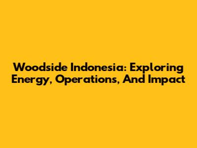 Woodside Indonesia: Exploring Energy, Operations, And Impact