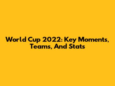 World Cup 2022: Key Moments, Teams, And Stats