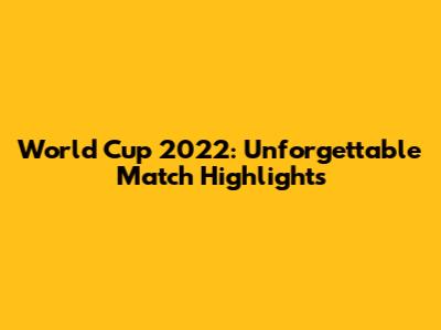 World Cup 2022: Unforgettable Match Highlights