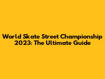 World Skate Street Championship 2023: The Ultimate Guide