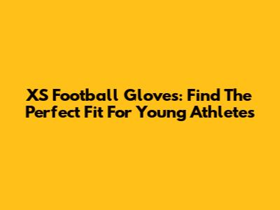 XS Football Gloves: Find The Perfect Fit For Young Athletes