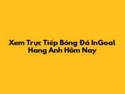 Xem Trực Tiếp Bóng Đá InGoal Hang Anh Hôm Nay