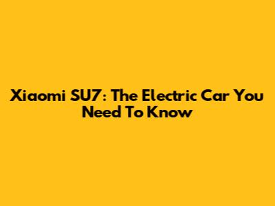Xiaomi SU7: The Electric Car You Need To Know