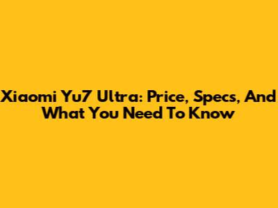 Xiaomi Yu7 Ultra: Price, Specs, And What You Need To Know