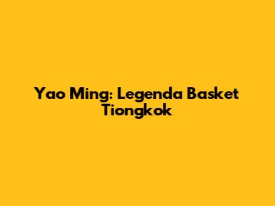 Yao Ming: Legenda Basket Tiongkok