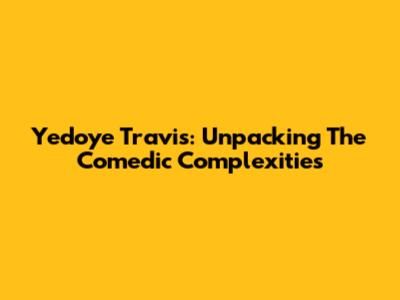 Yedoye Travis: Unpacking The Comedic Complexities