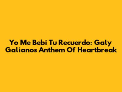 Yo Me Bebi Tu Recuerdo: Galy Galiano's Anthem Of Heartbreak
