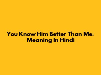 You Know Him Better Than Me: Meaning In Hindi