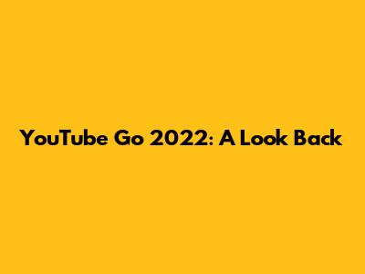 YouTube Go 2022: A Look Back