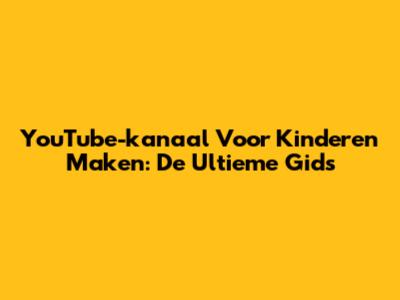 YouTube-kanaal Voor Kinderen Maken: De Ultieme Gids