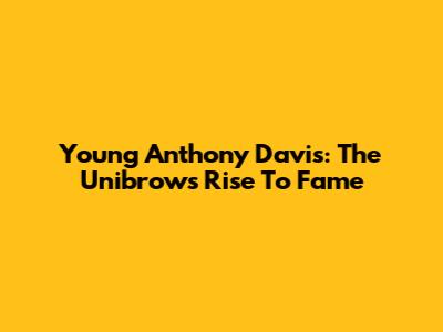 Young Anthony Davis: The Unibrow's Rise To Fame