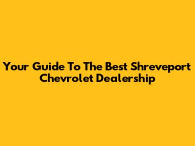 Your Guide To The Best Shreveport Chevrolet Dealership