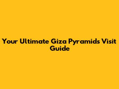 Your Ultimate Giza Pyramids Visit Guide