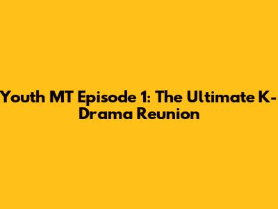 Youth MT Episode 1: The Ultimate K-Drama Reunion