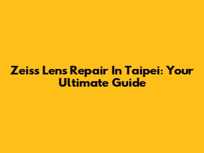 Zeiss Lens Repair In Taipei: Your Ultimate Guide