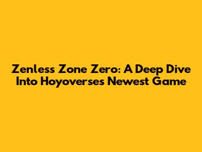 Zenless Zone Zero: A Deep Dive Into Hoyoverse's Newest Game